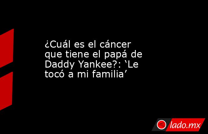 ¿Cuál es el cáncer que tiene el papá de Daddy Yankee?: ‘Le tocó a mi familia’. Noticias en tiempo real