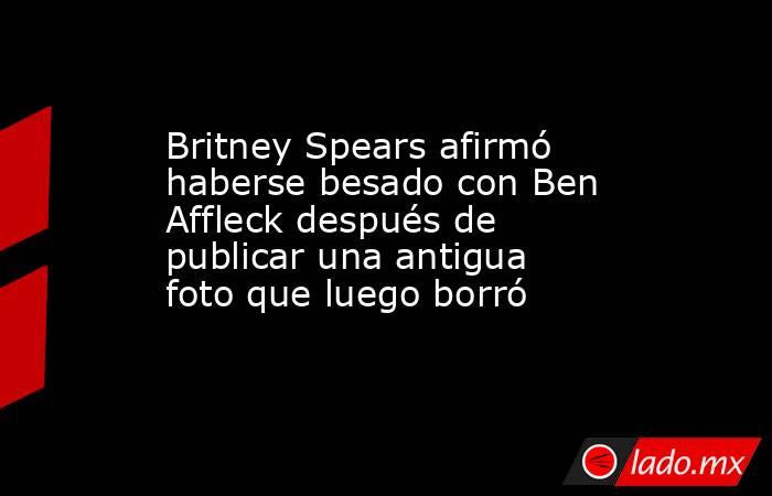 Britney Spears afirmó haberse besado con Ben Affleck después de publicar una antigua foto que luego borró. Noticias en tiempo real
