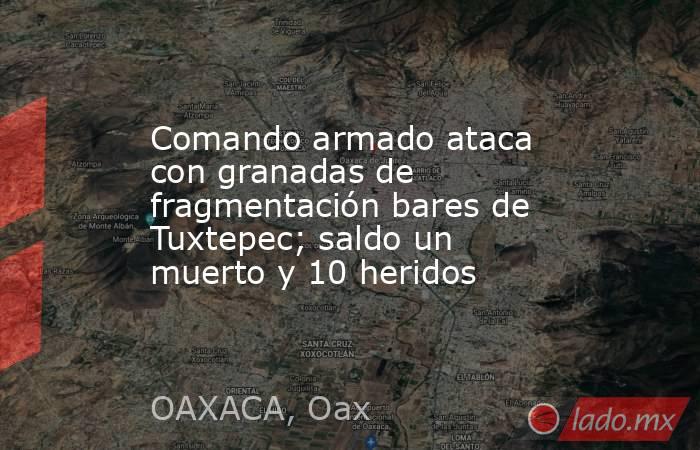 Comando armado ataca con granadas de fragmentación bares de Tuxtepec; saldo un muerto y 10 heridos. Noticias en tiempo real