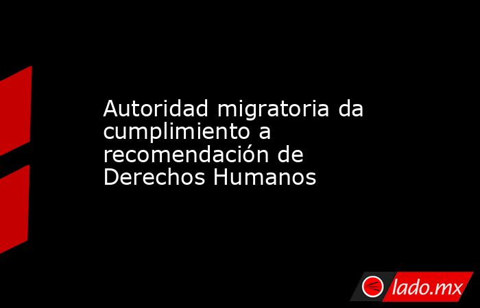 Autoridad migratoria da cumplimiento a recomendación de Derechos Humanos. Noticias en tiempo real