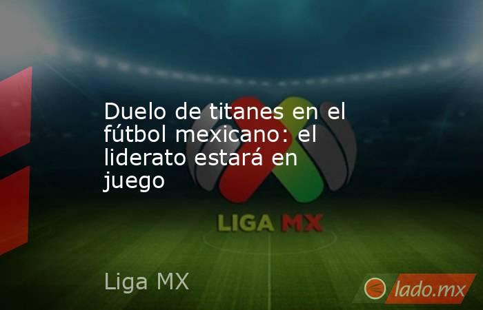 Duelo de titanes en el fútbol mexicano: el liderato estará en juego. Noticias en tiempo real