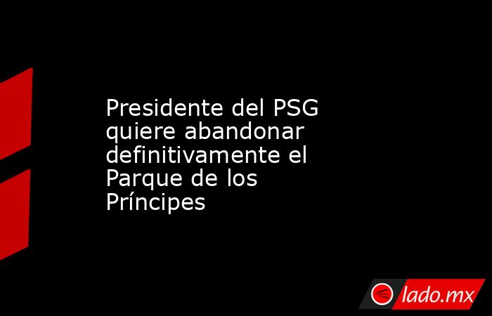 Presidente del PSG quiere abandonar definitivamente el Parque de los Príncipes. Noticias en tiempo real