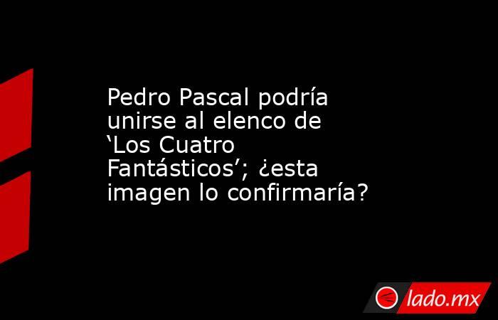 Pedro Pascal podría unirse al elenco de ‘Los Cuatro Fantásticos’; ¿esta imagen lo confirmaría?. Noticias en tiempo real