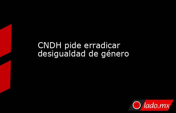 CNDH pide erradicar desigualdad de género
. Noticias en tiempo real