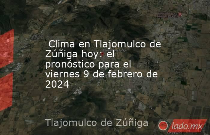  Clima en Tlajomulco de Zúñiga hoy: el pronóstico para el viernes 9 de febrero de 2024. Noticias en tiempo real