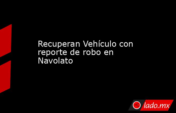 Recuperan Vehículo con reporte de robo en Navolato. Noticias en tiempo real