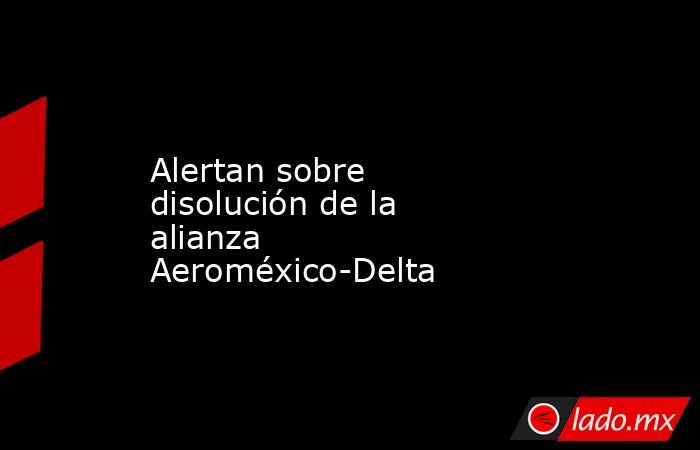 Alertan sobre disolución de la alianza Aeroméxico-Delta. Noticias en tiempo real
