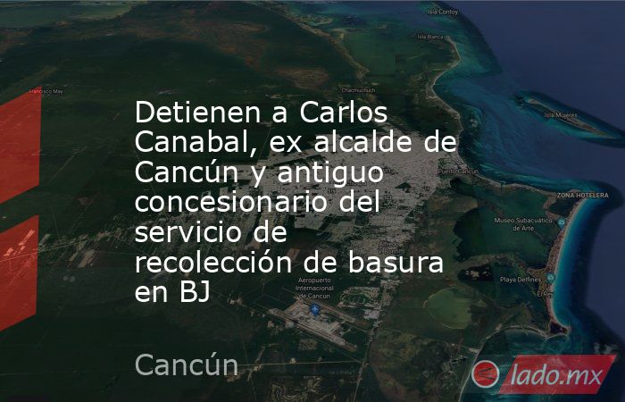 Detienen a Carlos Canabal, ex alcalde de Cancún y antiguo concesionario del servicio de recolección de basura en BJ. Noticias en tiempo real