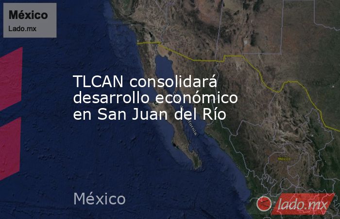 TLCAN consolidará desarrollo económico en San Juan del Río. Noticias en tiempo real