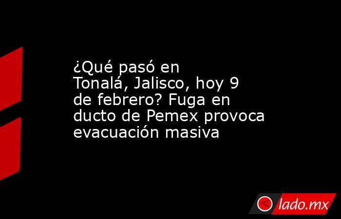 ¿Qué pasó en Tonalá, Jalisco, hoy 9 de febrero? Fuga en ducto de Pemex provoca evacuación masiva. Noticias en tiempo real