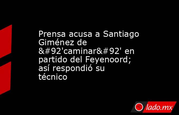 Prensa acusa a Santiago Giménez de \'caminar\' en partido del Feyenoord; así respondió su técnico. Noticias en tiempo real