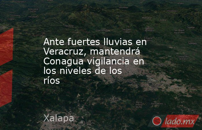 Ante fuertes lluvias en Veracruz, mantendrá Conagua vigilancia en los niveles de los ríos. Noticias en tiempo real