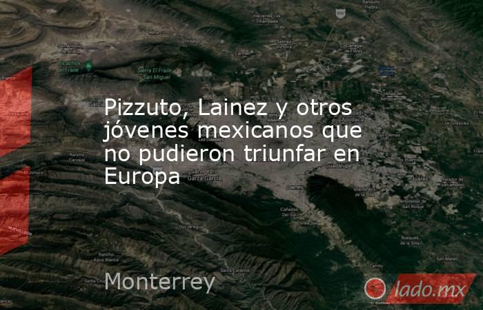 Pizzuto, Lainez y otros jóvenes mexicanos que no pudieron triunfar en Europa. Noticias en tiempo real