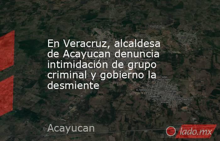 En Veracruz, alcaldesa de Acayucan denuncia intimidación de grupo criminal y gobierno la desmiente. Noticias en tiempo real