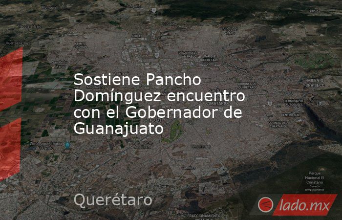Sostiene Pancho Domínguez encuentro con el Gobernador de Guanajuato. Noticias en tiempo real