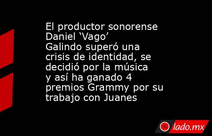 El productor sonorense Daniel ‘Vago’ Galindo superó una crisis de identidad, se decidió por la música y así ha ganado 4 premios Grammy por su trabajo con Juanes. Noticias en tiempo real