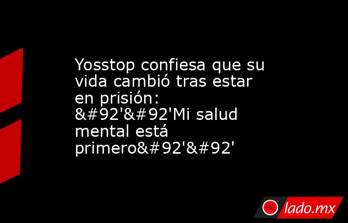 Yosstop confiesa que su vida cambió tras estar en prisión: \'\'Mi salud mental está primero\'\'. Noticias en tiempo real