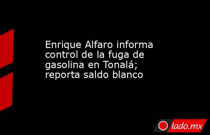 Enrique Alfaro informa control de la fuga de gasolina en Tonalá; reporta saldo blanco. Noticias en tiempo real