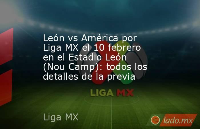 León vs América por Liga MX el 10 febrero en el Estadio León (Nou Camp): todos los detalles de la previa. Noticias en tiempo real