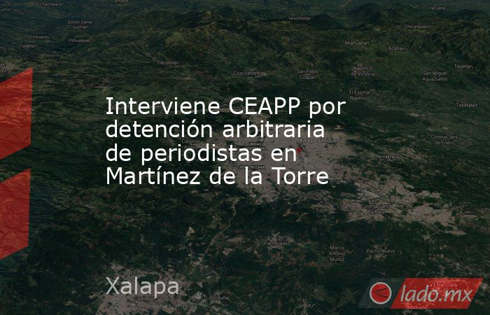 Interviene CEAPP por detención arbitraria de periodistas en Martínez de la Torre. Noticias en tiempo real