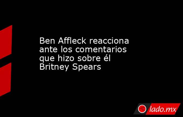Ben Affleck reacciona ante los comentarios que hizo sobre él Britney Spears. Noticias en tiempo real