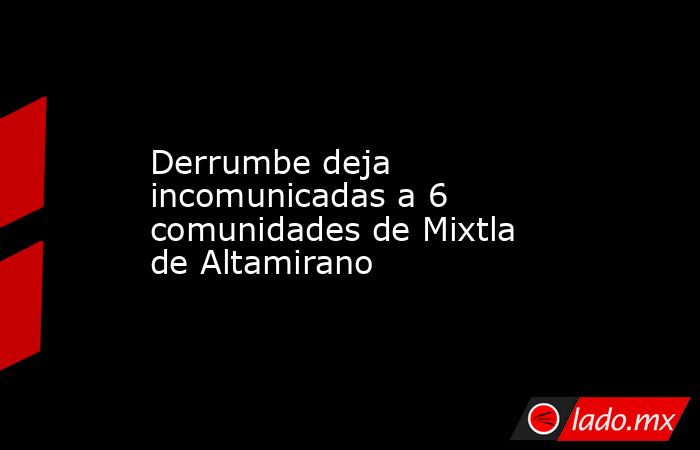 Derrumbe deja incomunicadas a 6 comunidades de Mixtla de Altamirano. Noticias en tiempo real