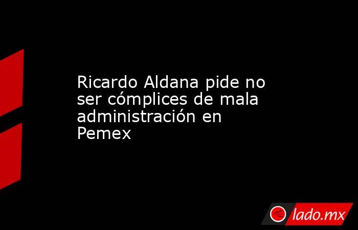 Ricardo Aldana pide no ser cómplices de mala administración en Pemex. Noticias en tiempo real