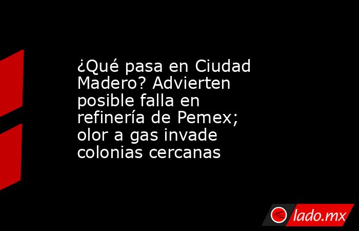 ¿Qué pasa en Ciudad Madero? Advierten posible falla en refinería de Pemex; olor a gas invade colonias cercanas. Noticias en tiempo real