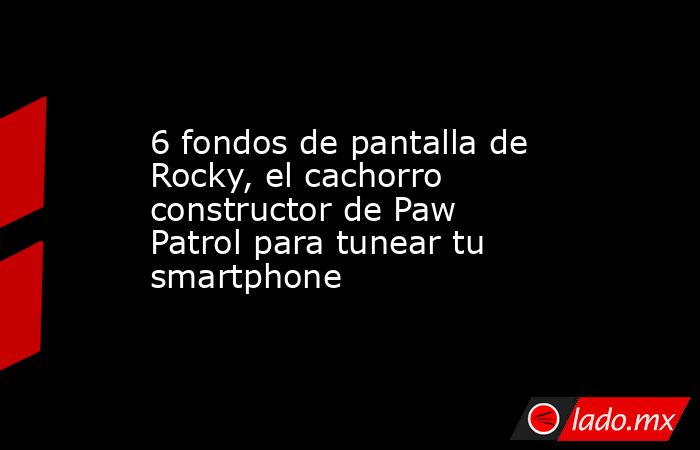 6 fondos de pantalla de Rocky, el cachorro constructor de Paw Patrol para tunear tu smartphone. Noticias en tiempo real