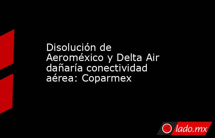 Disolución de Aeroméxico y Delta Air dañaría conectividad aérea: Coparmex. Noticias en tiempo real