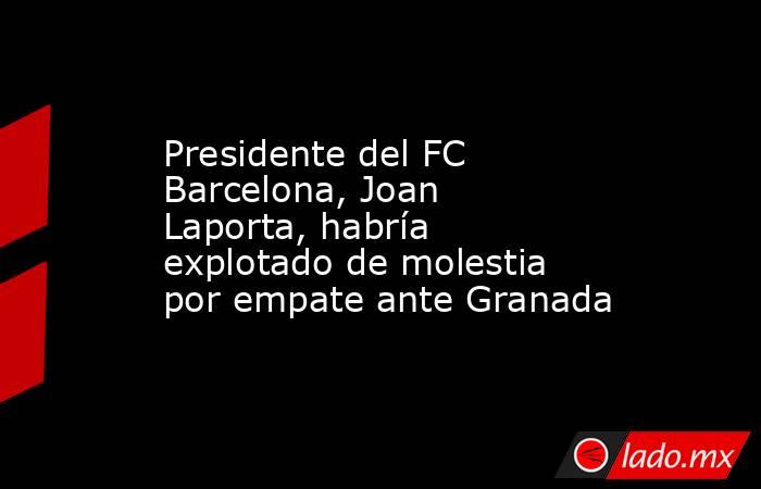 Presidente del FC Barcelona, Joan Laporta, habría explotado de molestia por empate ante Granada. Noticias en tiempo real