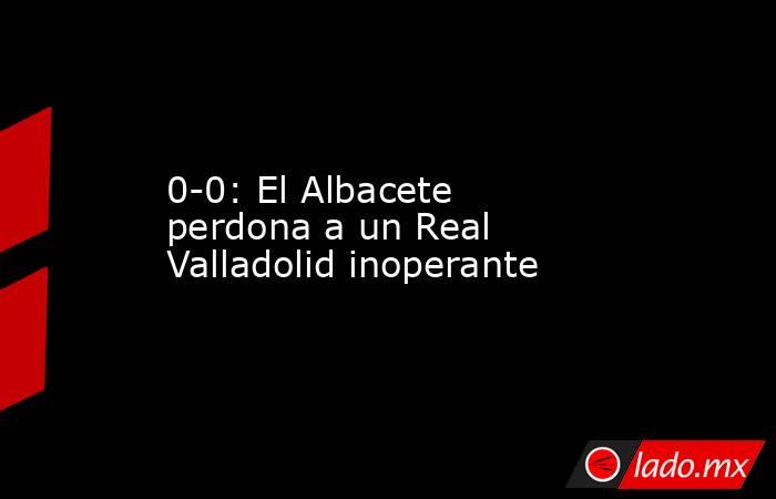 0-0: El Albacete perdona a un Real Valladolid inoperante. Noticias en tiempo real