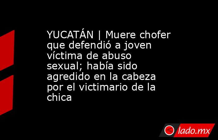 YUCATÁN | Muere chofer que defendió a joven víctima de abuso sexual; había sido agredido en la cabeza por el victimario de la chica. Noticias en tiempo real