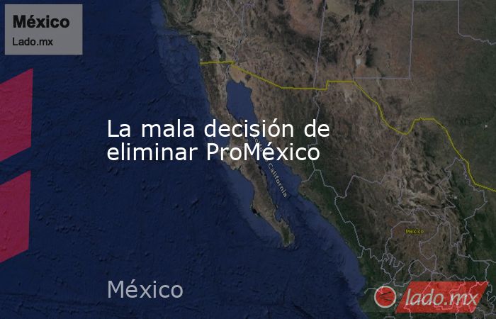 La mala decisión de eliminar ProMéxico . Noticias en tiempo real