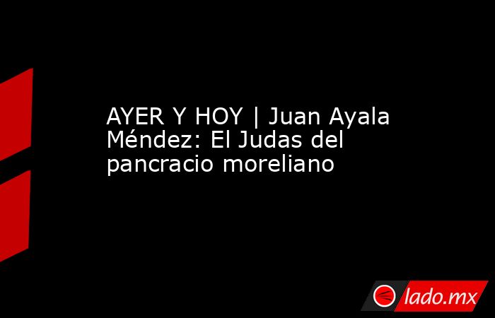 AYER Y HOY | Juan Ayala Méndez: El Judas del pancracio moreliano. Noticias en tiempo real
