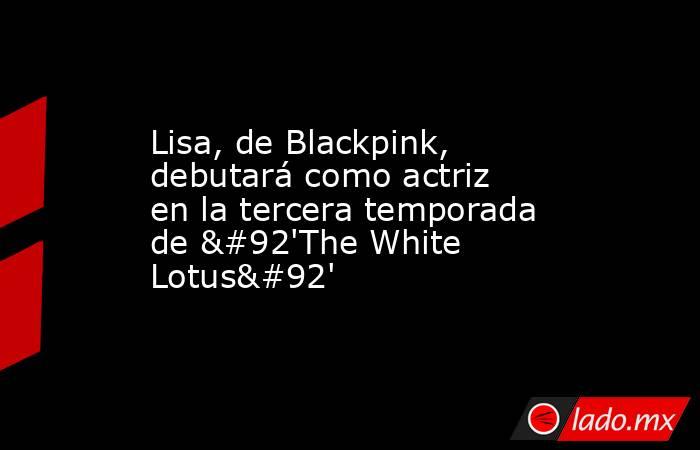 Lisa, de Blackpink, debutará como actriz en la tercera temporada de \'The White Lotus\'. Noticias en tiempo real