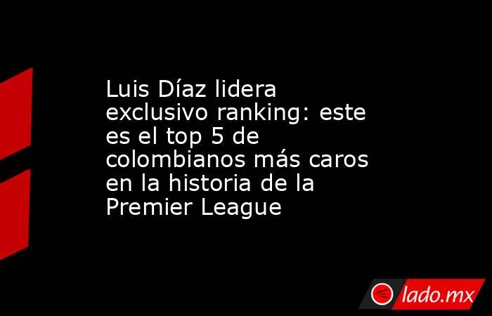 Luis Díaz lidera exclusivo ranking: este es el top 5 de colombianos más caros en la historia de la Premier League. Noticias en tiempo real