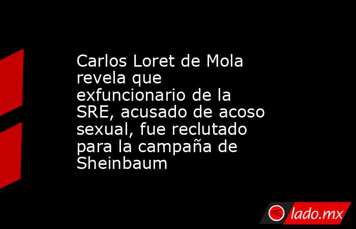 Carlos Loret de Mola revela que exfuncionario de la SRE, acusado de acoso sexual, fue reclutado para la campaña de Sheinbaum. Noticias en tiempo real