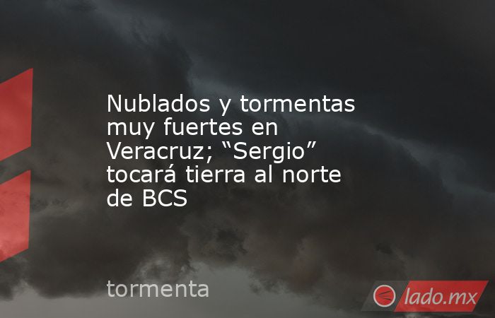 Nublados y tormentas muy fuertes en Veracruz; “Sergio” tocará tierra al norte de BCS. Noticias en tiempo real