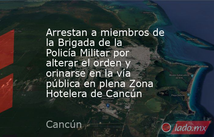 Arrestan a miembros de la Brigada de la Policía Militar por alterar el orden y orinarse en la vía pública en plena Zona Hotelera de Cancún. Noticias en tiempo real