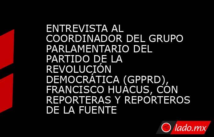 ENTREVISTA AL COORDINADOR DEL GRUPO PARLAMENTARIO DEL PARTIDO DE LA REVOLUCIÓN DEMOCRÁTICA (GPPRD), FRANCISCO HUACUS, CON REPORTERAS Y REPORTEROS DE LA FUENTE. Noticias en tiempo real