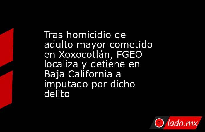 Tras homicidio de adulto mayor cometido en Xoxocotlán, FGEO localiza y detiene en Baja California a imputado por dicho delito. Noticias en tiempo real