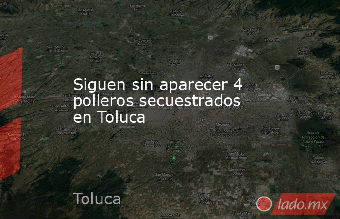 Siguen sin aparecer 4 polleros secuestrados en Toluca. Noticias en tiempo real