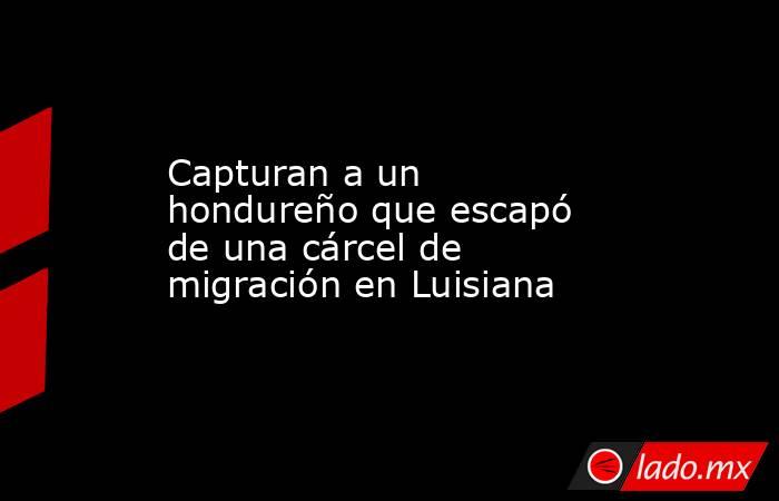 Capturan a un hondureño que escapó de una cárcel de migración en Luisiana. Noticias en tiempo real