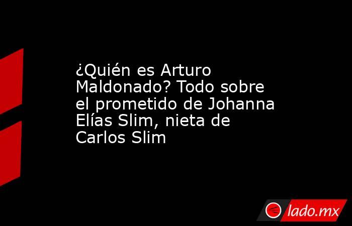 ¿Quién es Arturo Maldonado? Todo sobre el prometido de Johanna Elías Slim, nieta de Carlos Slim. Noticias en tiempo real