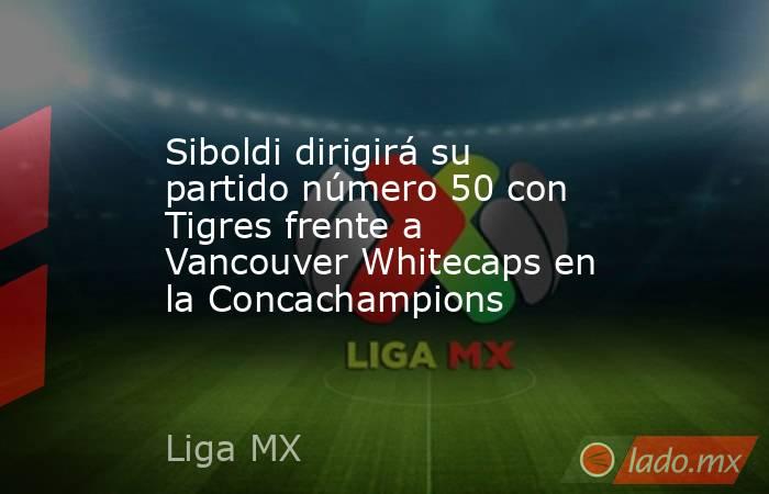 Siboldi dirigirá su partido número 50 con Tigres frente a Vancouver Whitecaps en la Concachampions. Noticias en tiempo real