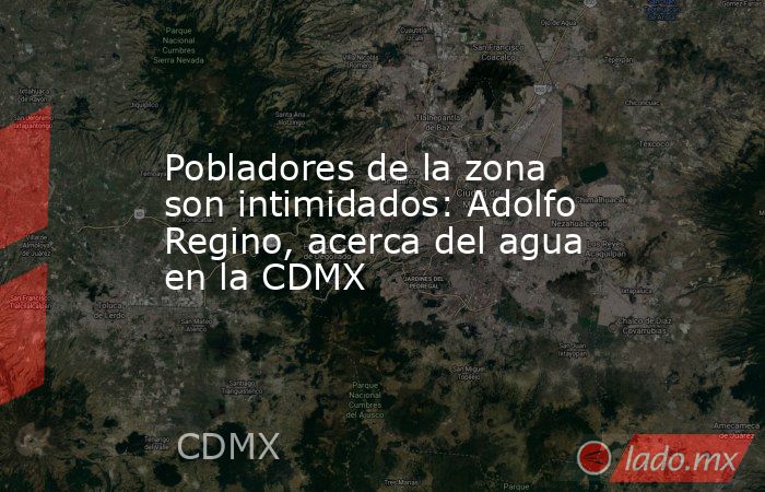 Pobladores de la zona son intimidados: Adolfo Regino, acerca del agua en la CDMX. Noticias en tiempo real