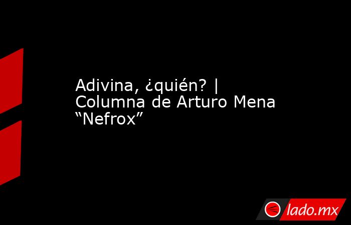 Adivina, ¿quién? | Columna de Arturo Mena “Nefrox”. Noticias en tiempo real