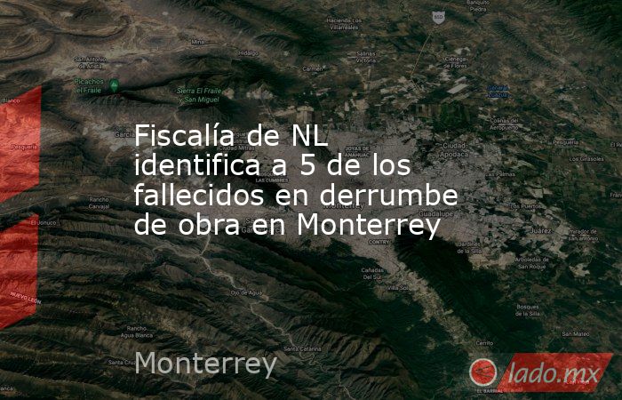 Fiscalía de NL identifica a 5 de los fallecidos en derrumbe de obra en Monterrey. Noticias en tiempo real