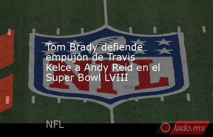 Tom Brady defiende empujón de Travis Kelce a Andy Reid en el Super Bowl LVIII. Noticias en tiempo real